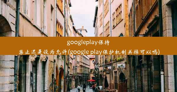 googleplay保持禁止还是设为允许(google play保护机制关掉可以吗)