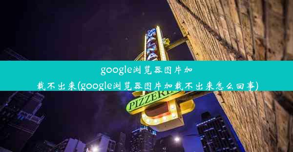 google浏览器图片加载不出来(google浏览器图片加载不出来怎么回事)