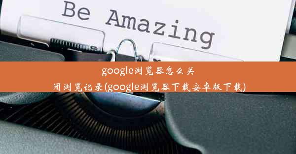 google浏览器怎么关闭浏览记录(google浏览器下载安卓版下载)