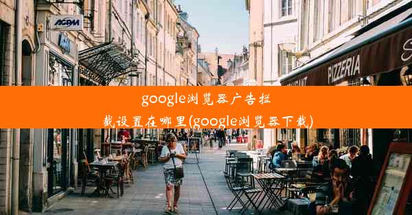 google浏览器广告拦截设置在哪里(google浏览器下载)