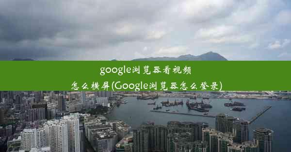 google浏览器看视频怎么横屏(Google浏览器怎么登录)