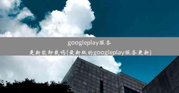 googleplay服务更新能卸载吗(最新版的googleplay服务更新)