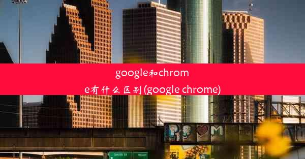 google和chrome有什么区别(google chrome)