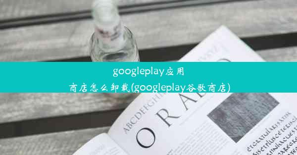 googleplay应用商店怎么卸载(googleplay谷歌商店)