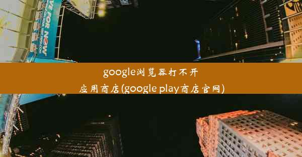 google浏览器打不开应用商店(google play商店官网)