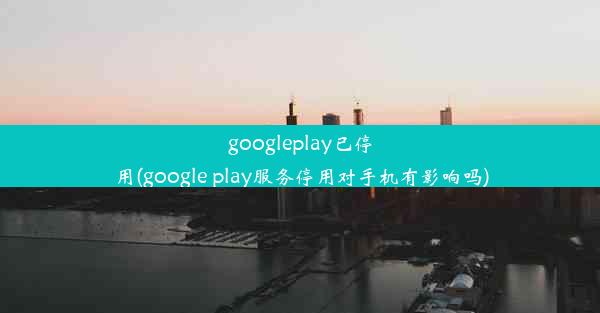 googleplay已停用(google play服务停用对手机有影响吗)