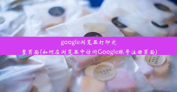 google浏览器打印完整页面(如何在浏览器中访问Google账号注册页面)