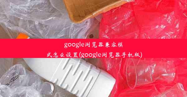 google浏览器兼容模式怎么设置(google浏览器手机版)