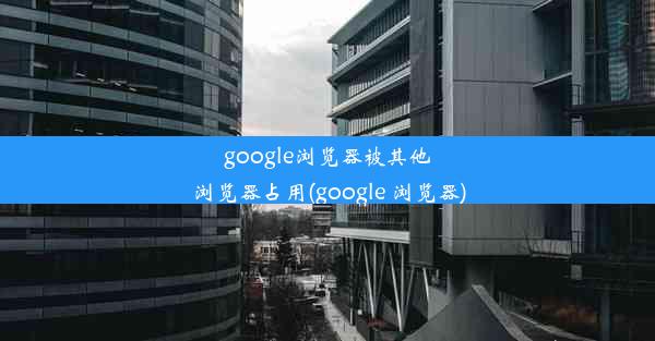 google浏览器被其他浏览器占用(google 浏览器)