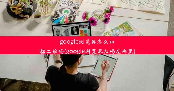 google浏览器怎么扫描二维码(google浏览器扫码在哪里)