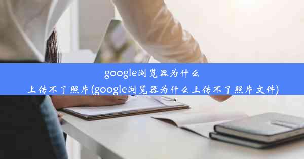 google浏览器为什么上传不了照片(google浏览器为什么上传不了照片文件)