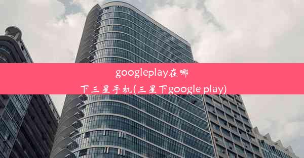 googleplay在哪下三星手机(三星下google play)