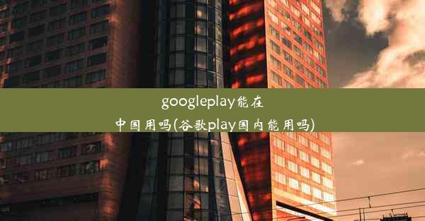 googleplay能在中国用吗(谷歌play国内能用吗)