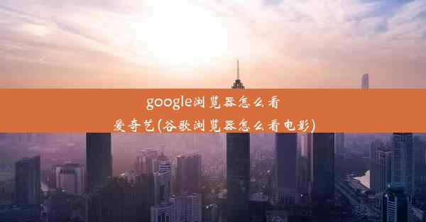 google浏览器怎么看爱奇艺(谷歌浏览器怎么看电影)