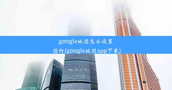 google地图怎么设置图钉(google地图app下载)