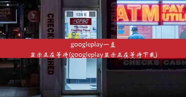 googleplay一直显示正在等待(googleplay显示正在等待下载)