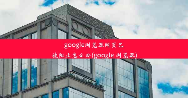 google浏览器网页已被阻止怎么办(google 浏览器)