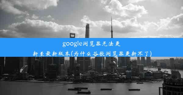 google浏览器无法更新至最新版本(为什么谷歌浏览器更新不了)