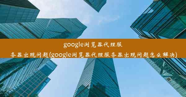 google浏览器代理服务器出现问题(google浏览器代理服务器出现问题怎么解决)