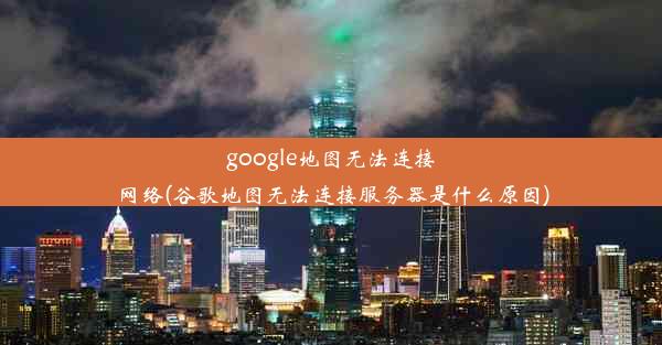 google地图无法连接网络(谷歌地图无法连接服务器是什么原因)