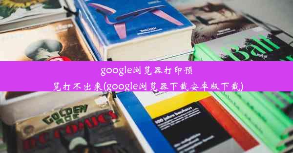 google浏览器打印预览打不出来(google浏览器下载安卓版下载)