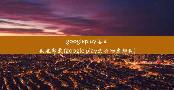 googleplay怎么彻底卸载(google play怎么彻底卸载)