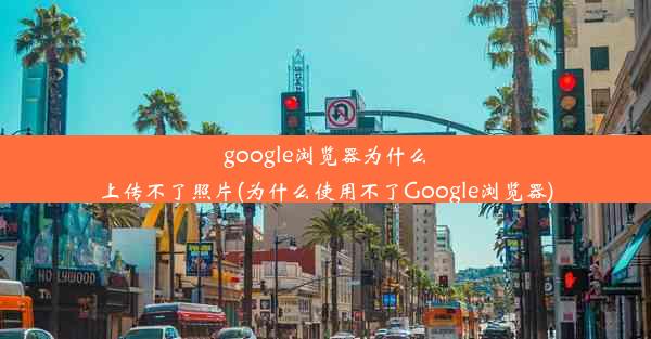 google浏览器为什么上传不了照片(为什么使用不了Google浏览器)