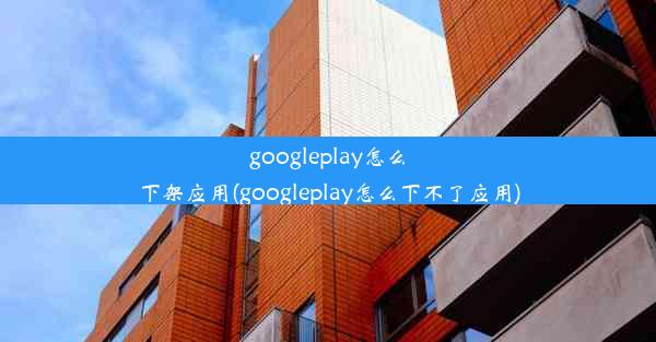 googleplay怎么下架应用(googleplay怎么下不了应用)