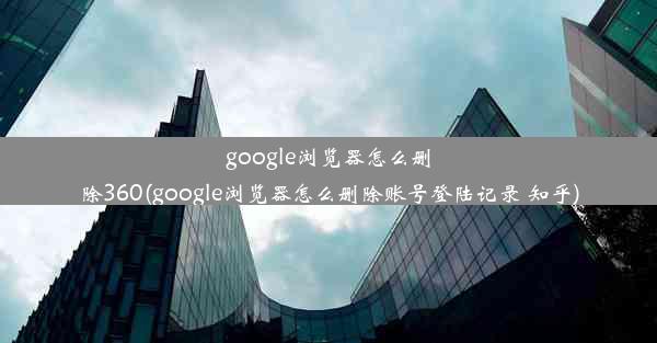 google浏览器怎么删除360(google浏览器怎么删除账号登陆记录 知乎)