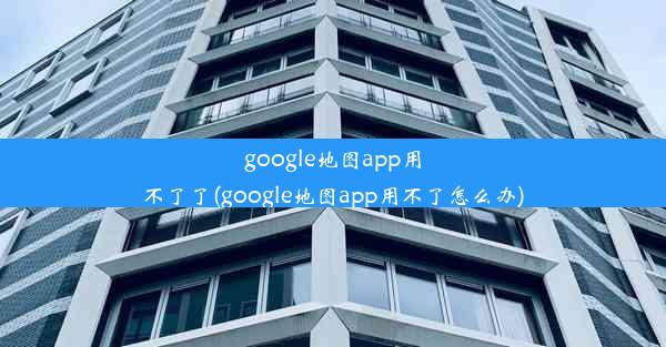 google地图app用不了了(google地图app用不了怎么办)