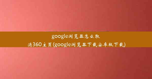 google浏览器怎么取消360主页(google浏览器下载安卓版下载)