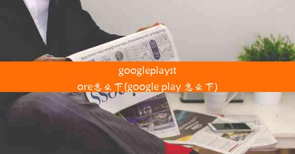 googleplaystore怎么下(google play 怎么下)