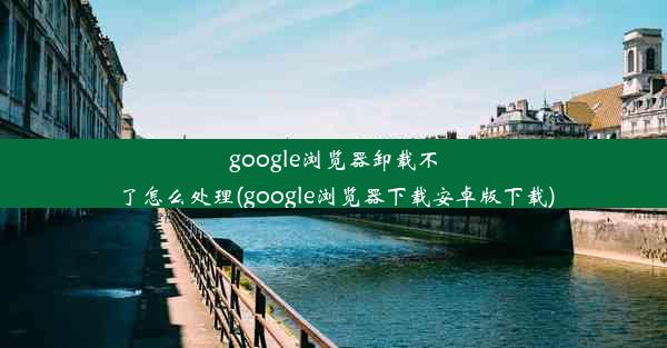 google浏览器卸载不了怎么处理(google浏览器下载安卓版下载)