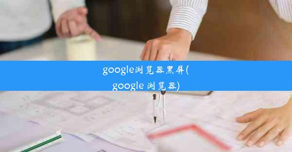 google浏览器黑屏(google 浏览器)