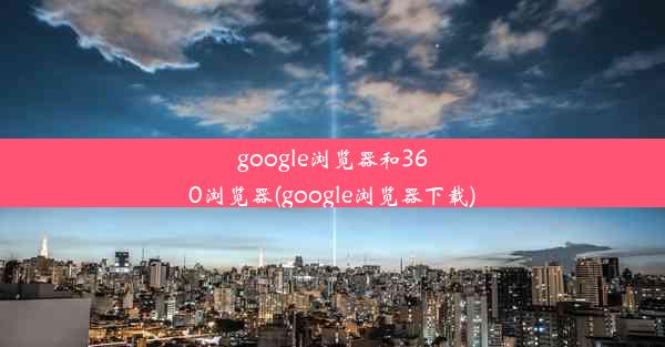 google浏览器和360浏览器(google浏览器下载)