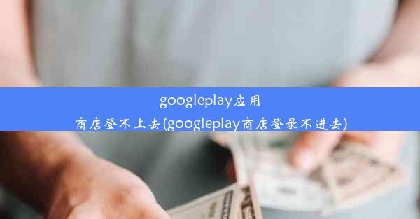 googleplay应用商店登不上去(googleplay商店登录不进去)