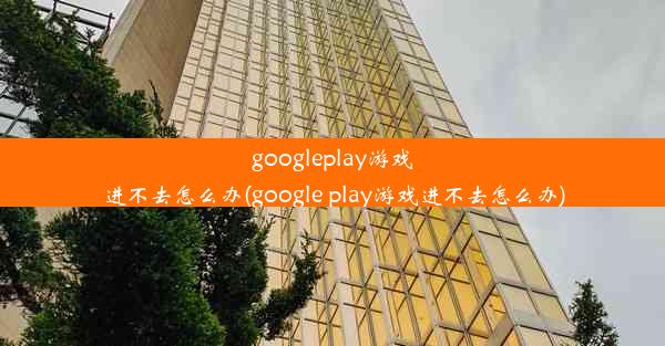 googleplay游戏进不去怎么办(google play游戏进不去怎么办)