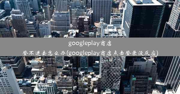 googleplay商店登不进去怎么办(googleplay商店点击登录没反应)