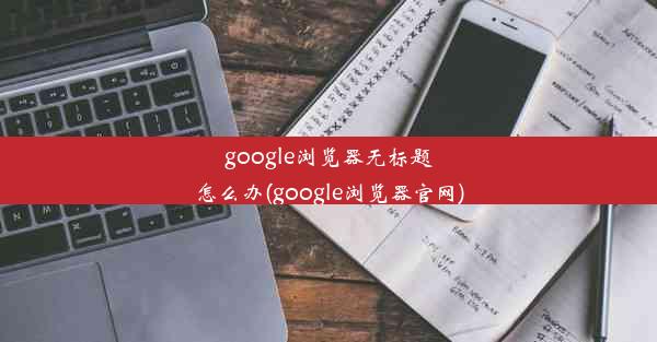 google浏览器无标题怎么办(google浏览器官网)