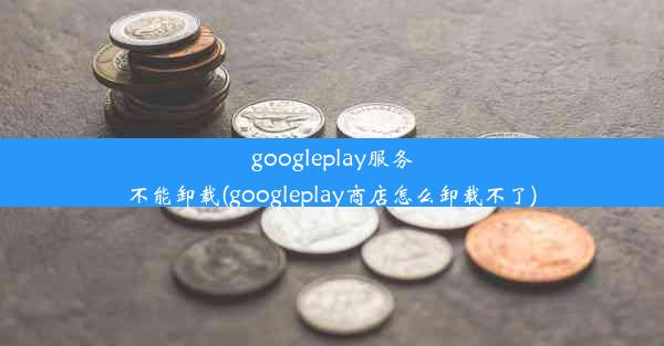 googleplay服务不能卸载(googleplay商店怎么卸载不了)