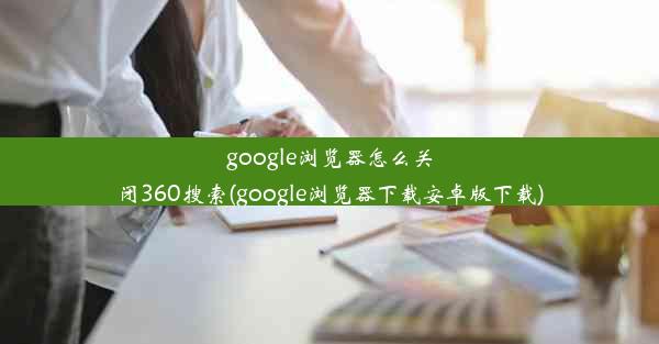 google浏览器怎么关闭360搜索(google浏览器下载安卓版下载)