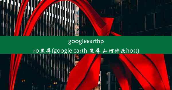 googleearthpro黑屏(google earth 黑屏 如何修改host)