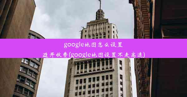 google地图怎么设置避开收费(google地图设置不走高速)