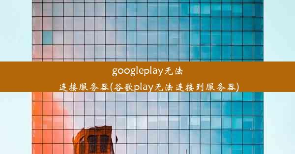 googleplay无法连接服务器(谷歌play无法连接到服务器)