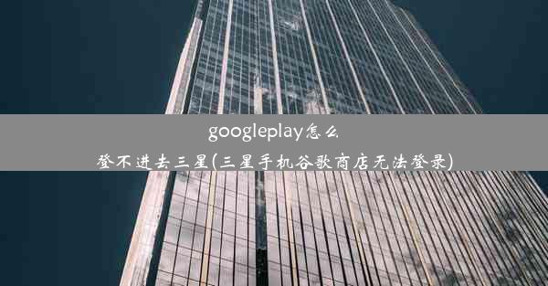 googleplay怎么登不进去三星(三星手机谷歌商店无法登录)