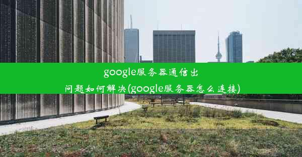 google服务器通信出问题如何解决(google服务器怎么连接)