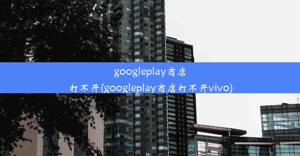 googleplay商店打不开(googleplay商店打不开vivo)