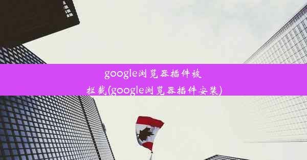 google浏览器插件被拦截(google浏览器插件安装)