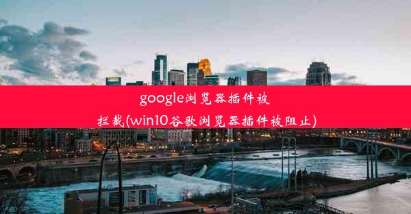 google浏览器插件被拦截(win10谷歌浏览器插件被阻止)