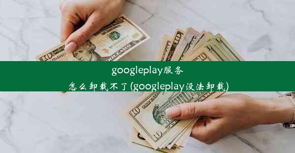 googleplay服务怎么卸载不了(googleplay没法卸载)